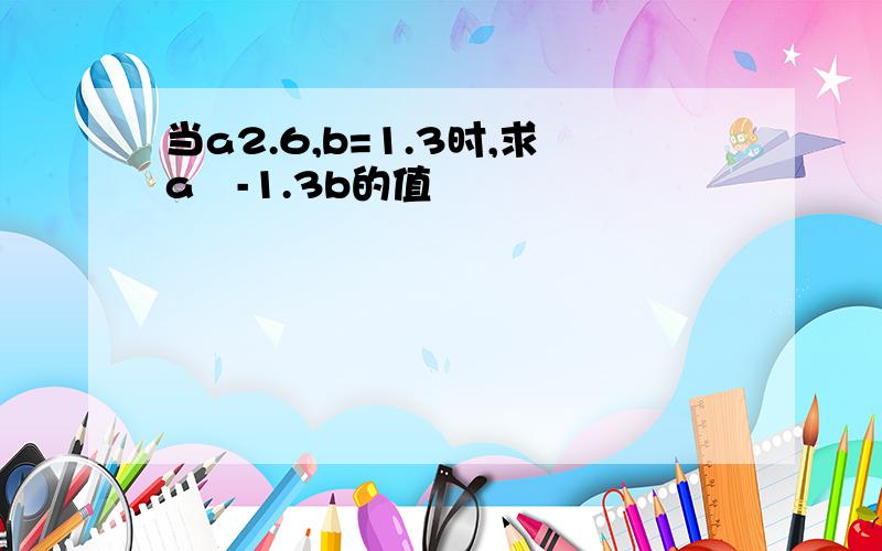 当a2.6,b=1.3时,求a²-1.3b的值