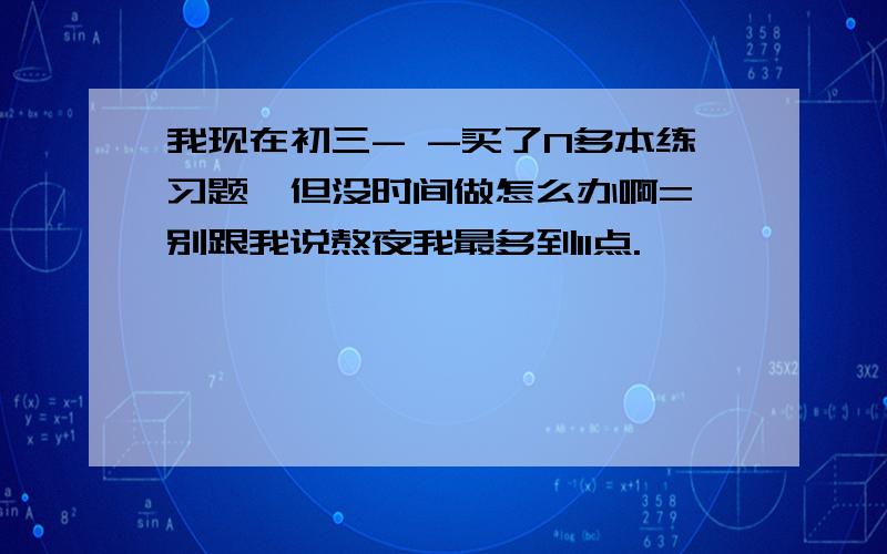 我现在初三- -买了N多本练习题,但没时间做怎么办啊= 别跟我说熬夜我最多到11点.