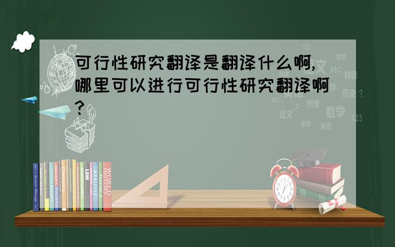 可行性研究翻译是翻译什么啊,哪里可以进行可行性研究翻译啊?