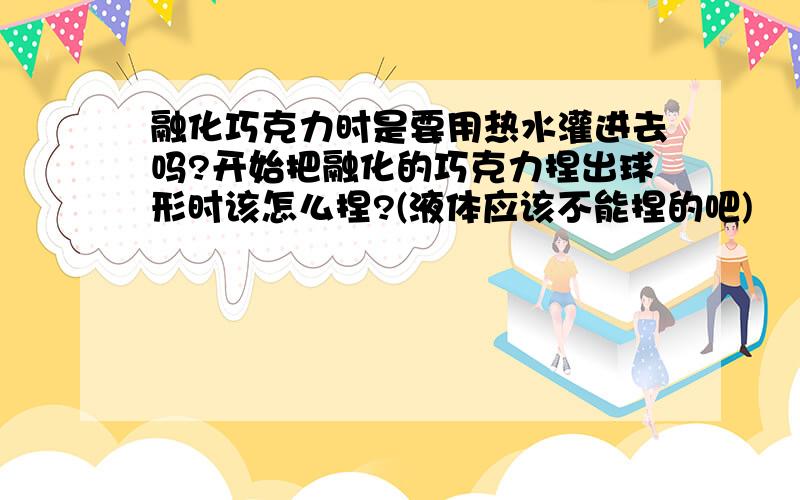 融化巧克力时是要用热水灌进去吗?开始把融化的巧克力捏出球形时该怎么捏?(液体应该不能捏的吧)