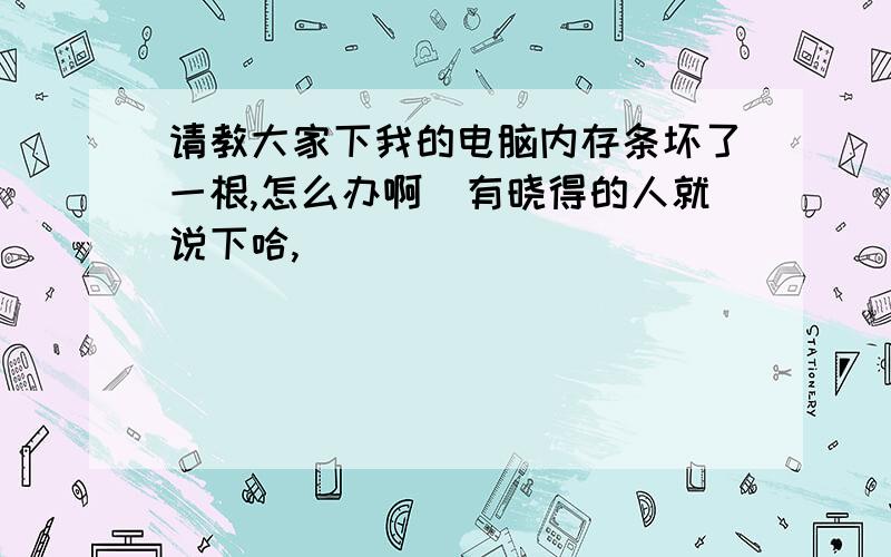 请教大家下我的电脑内存条坏了一根,怎么办啊　有晓得的人就说下哈,