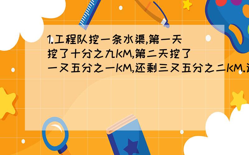 1.工程队挖一条水渠,第一天挖了十分之九KM,第二天挖了一又五分之一KM,还剩三又五分之二KM.这条水渠全长多少千米?（算式） 2.甲.乙两车运煤,甲车每次运四又二分之一吨,比乙车每次少运四分