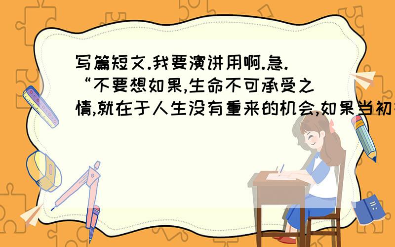 写篇短文.我要演讲用啊.急.“不要想如果,生命不可承受之情,就在于人生没有重来的机会,如果当初如何如何,就不会怎样怎样,每一个岔口的选择其实没有好与坏,只要把人生看做是自己独一无