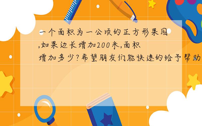 一个面积为一公顷的正方形果园,如果边长增加200米,面积增加多少?希望朋友们能快速的给予帮助,急