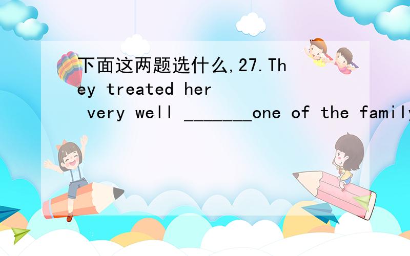 下面这两题选什么,27.They treated her very well _______one of the family members.A.like B.as C.as if D.seems28.After he won all the money they treated him ______a king.A.like B.as C.as if D.seemed