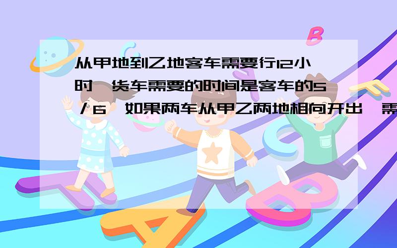 从甲地到乙地客车需要行12小时,货车需要的时间是客车的5／6,如果两车从甲乙两地相向开出,需要多少小时才能相遇?