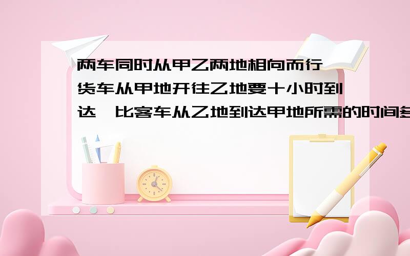 两车同时从甲乙两地相向而行,货车从甲地开往乙地要十小时到达,比客车从乙地到达甲地所需的时间多四分之一,两车相遇时,客车比货车多行60千米,求甲乙两地的距离