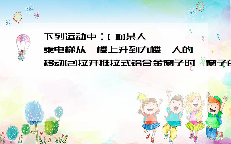 下列运动中：[ ][1]某人乘电梯从一楼上升到九楼,人的移动[2]拉开推拉式铝合金窗子时,窗子的移动[3]移动电脑鼠标时,显示屏上鼠标指针的移动[4]从书的某一页翻到下一页时,这一页上的某个图