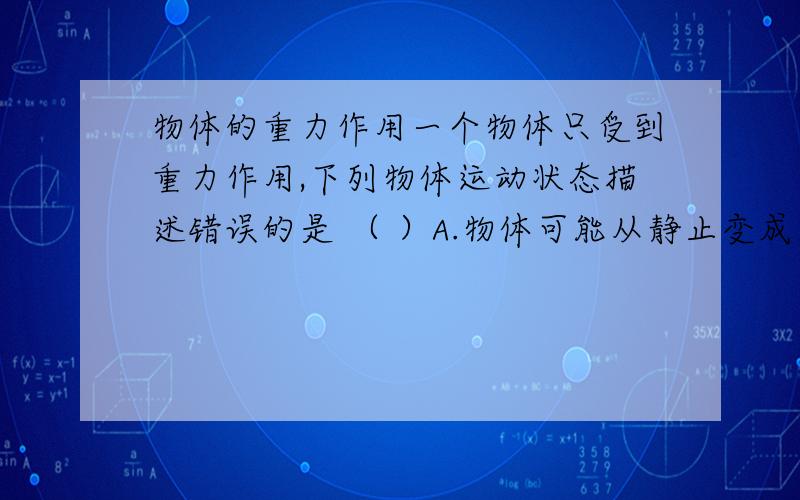 物体的重力作用一个物体只受到重力作用,下列物体运动状态描述错误的是 （ ）A.物体可能从静止变成运动B.物体可能保持匀速直线运动C.物体可能做曲线运动D.物体速度可能变小