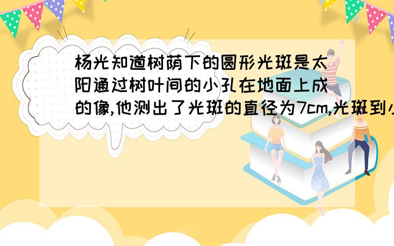 杨光知道树荫下的圆形光斑是太阳通过树叶间的小孔在地面上成的像,他测出了光斑的直径为7cm,光斑到小孔的距离为7.5m,从书上查到太阳到地球的距离为1.5乘以10的11次方 m,由此可以估算出太