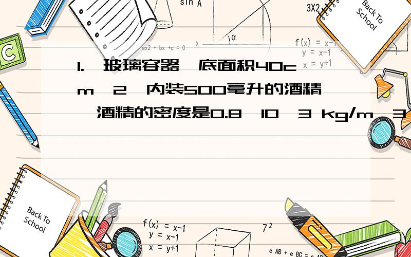 1.一玻璃容器,底面积40cm^2,内装500毫升的酒精,酒精的密度是0.8×10^3 kg/m^3 ,深度为10厘米,求容器内酒精的重力,酒精对容器底部的压强,酒精对容器底部的压力.2.有些家用玻璃茶几的桌架是用四个