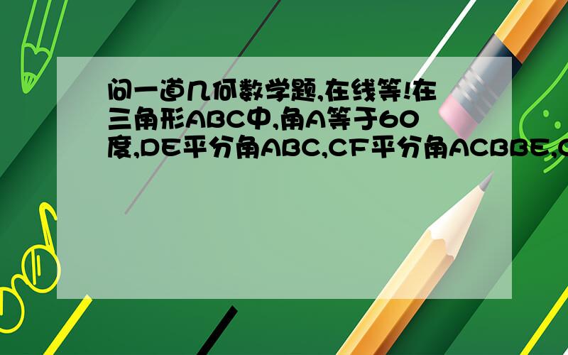 问一道几何数学题,在线等!在三角形ABC中,角A等于60度,DE平分角ABC,CF平分角ACBBE,CF相交于O求证：OE=OF