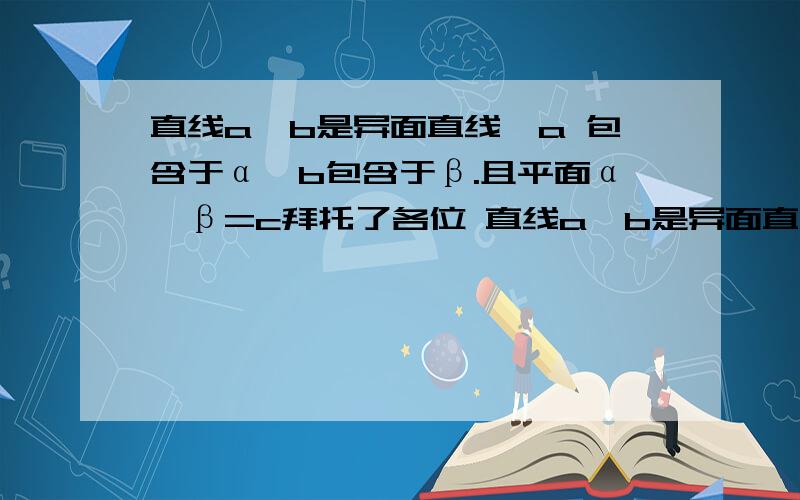 直线a、b是异面直线,a 包含于α,b包含于β.且平面α∩β=c拜托了各位 直线a、b是异面直线,a 包含于α,b包含于β.且平面α∩β=c ,则 A． c与a、b都相交 B． c与a、b都不相交 C． c至少与a、b中的一条