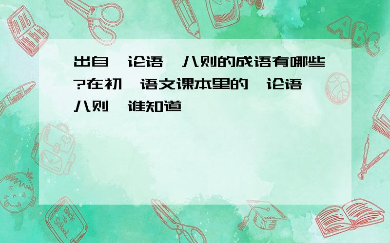 出自《论语》八则的成语有哪些?在初一语文课本里的《论语》八则,谁知道,