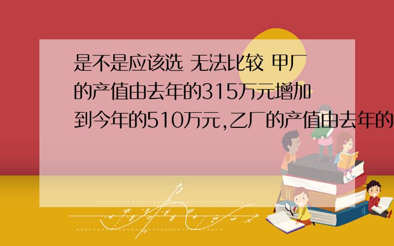 是不是应该选 无法比较 甲厂的产值由去年的315万元增加到今年的510万元,乙厂的产值由去年的240万元增加到今年的400万元,两个厂的产值比较( ) A.甲厂增加得快一些 B.乙厂增加得快一些 C.无法