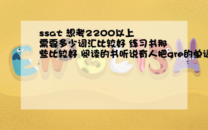 ssat 想考2200以上 需要多少词汇比较好 练习书那些比较好 阅读的书听说有人把gre的单词也背下来了 考了2200还是2300来着 真哒 考2300以上要这么.大家给我一点建议吧 像是背的单词书的顺序啦