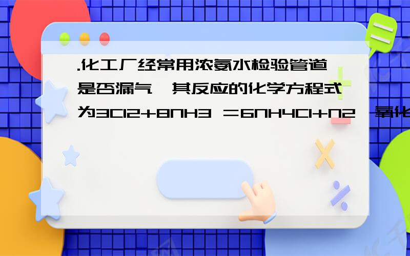 .化工厂经常用浓氨水检验管道是否漏气,其反应的化学方程式为3Cl2+8NH3 ＝6NH4Cl+N2,氧化剂和还原剂的物质的量之比为?2,可是我一直算是6:2也就是3:1呀,怎么搞的?