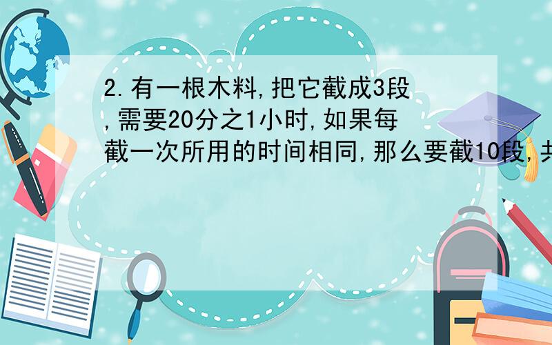 2.有一根木料,把它截成3段,需要20分之1小时,如果每截一次所用的时间相同,那么要截10段,共需要多少小时 (过程写下来,会给好评价)