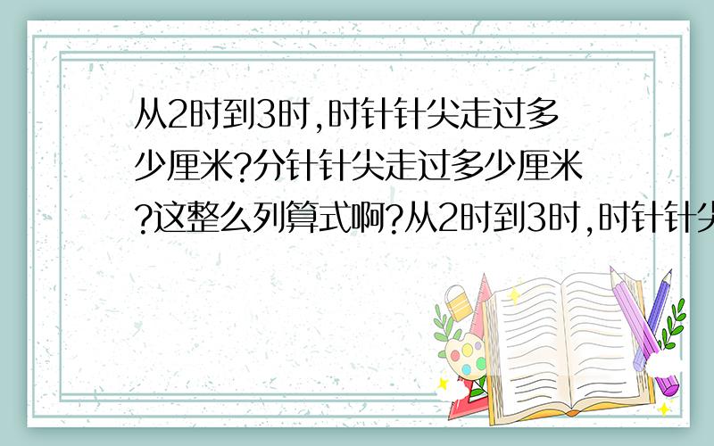 从2时到3时,时针针尖走过多少厘米?分针针尖走过多少厘米?这整么列算式啊?从2时到3时,时针针尖走过多少厘米?分针针尖走过多少厘米?这整么列算式啊?这提数学题整么列算式啊?