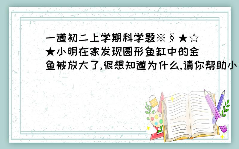 一道初二上学期科学题※§★☆★小明在家发现圆形鱼缸中的金鱼被放大了,很想知道为什么.请你帮助小明解释圆形鱼缸中鱼被放大的原因：___________________________________.