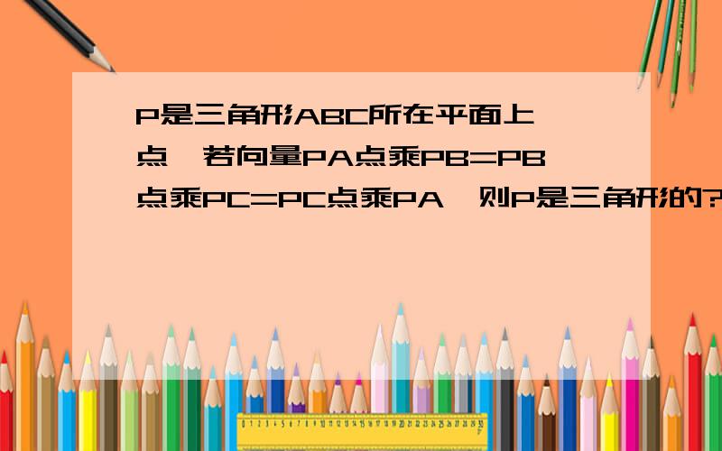 P是三角形ABC所在平面上一点,若向量PA点乘PB=PB点乘PC=PC点乘PA,则P是三角形的?要有思路