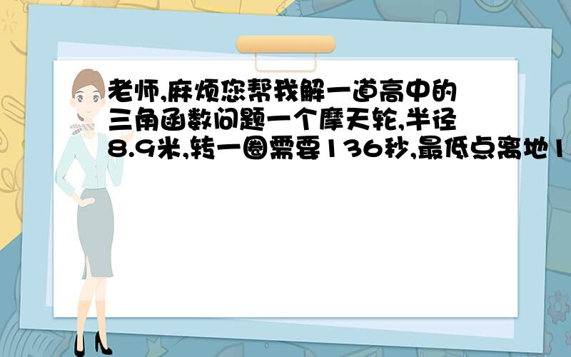 老师,麻烦您帮我解一道高中的三角函数问题一个摩天轮,半径8.9米,转一圈需要136秒,最低点离地1.2米,由最低点开始转,离地高度（y）与时间（t）的关系,用cos函数表示关系式.