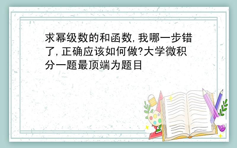 求幂级数的和函数,我哪一步错了,正确应该如何做?大学微积分一题最顶端为题目