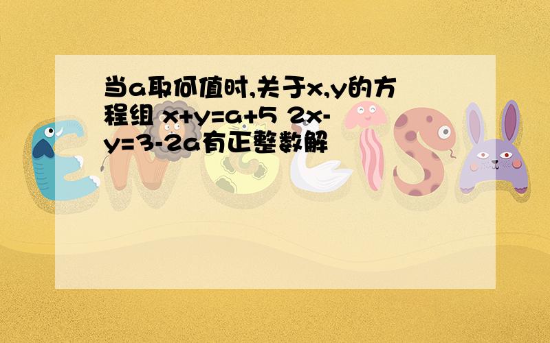 当a取何值时,关于x,y的方程组 x+y=a+5 2x-y=3-2a有正整数解