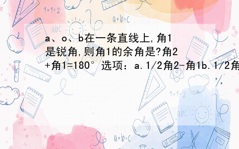 a、o、b在一条直线上,角1是锐角,则角1的余角是?角2+角1=180°选项：a.1/2角2-角1b.1/2角2-3/2角1c.1/2（角2-角1）d.1/3（角2+角1）为啥选c?我需要理由!谢谢了.