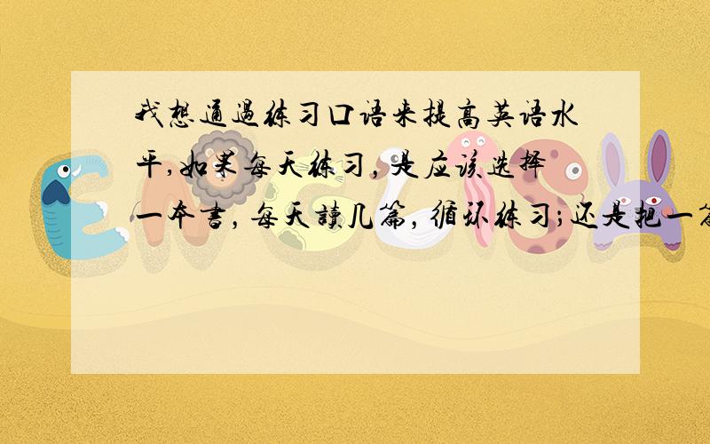 我想通过练习口语来提高英语水平,如果每天练习，是应该选择一本书，每天读几篇，循环练习；还是把一篇读熟了再读下一篇？