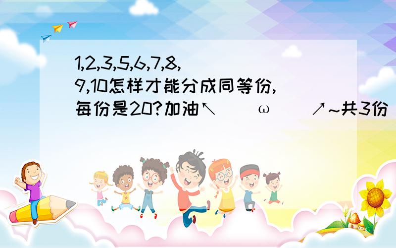 1,2,3,5,6,7,8,9,10怎样才能分成同等份,每份是20?加油↖(^ω^)↗~共3份 每份3个数字 每份是17 打错了,sorry~不过我算出来了,