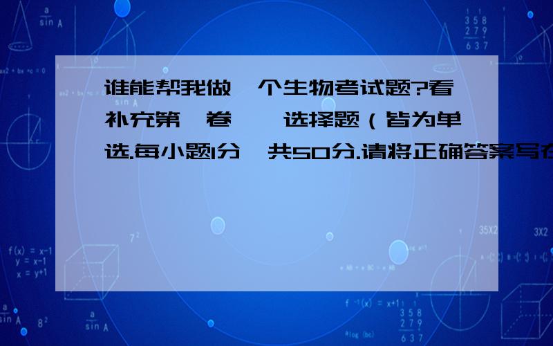 谁能帮我做一个生物考试题?看补充第Ⅰ卷一、选择题（皆为单选.每小题1分,共50分.请将正确答案写在第Ⅱ卷空格内.）1.下列属于生物的是（ ）A、溶洞里不断长高的钟乳石 B、会踢球的机器