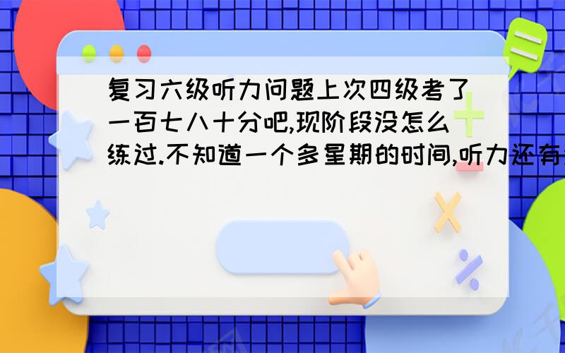 复习六级听力问题上次四级考了一百七八十分吧,现阶段没怎么练过.不知道一个多星期的时间,听力还有没希望在突击一下,得高点分数.