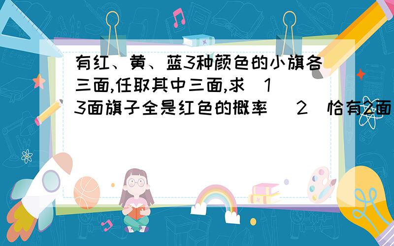 有红、黄、蓝3种颜色的小旗各三面,任取其中三面,求（1）3面旗子全是红色的概率 （2）恰有2面旗子是红有红、黄、蓝3种颜色的小旗各三面,任取其中三面，求（1）3面旗子全是红色的概率 （