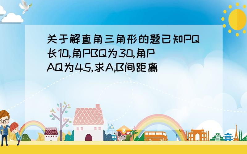 关于解直角三角形的题已知PQ长10,角PBQ为30,角PAQ为45,求A,B间距离