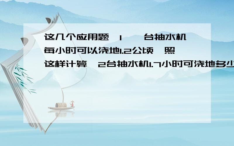 这几个应用题,1、一台抽水机每小时可以浇地1.2公顷,照这样计算,2台抽水机1.7小时可浇地多少公顷?2、刘老师家9月份用水量是9.12吨,如果每吨水的价格是1.20元,每吨水的排污费是0.07元,刘老师