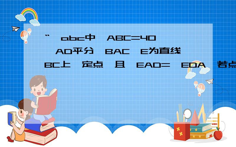 “△abc中∠ABC=40°,AD平分∠BAC,E为直线BC上一定点,且∠EAD=∠EDA,若点C如图,pan 判断∠cae 与∠ABC的“△abc中∠ABC=40°,AD平分∠BAC,E为直线BC上一点,且∠EAD=∠EDA,若点C如图,判断∠CAE 与∠ABC的数量关