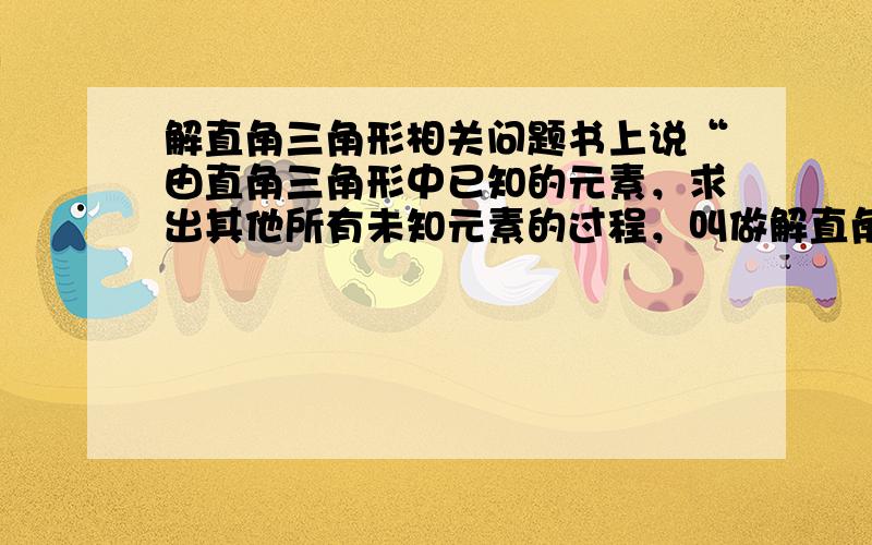 解直角三角形相关问题书上说“由直角三角形中已知的元素，求出其他所有未知元素的过程，叫做解直角三角形”，那是不是就是说解直角三角形要把所有未知元素全求出来，要求锐角之间