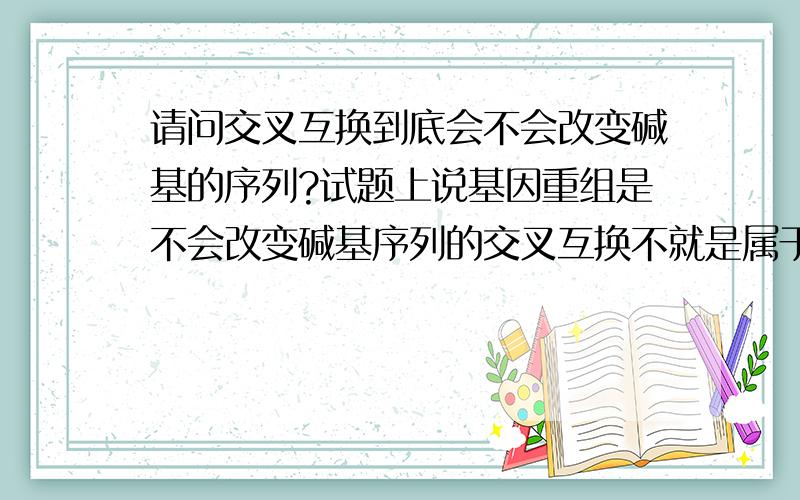 请问交叉互换到底会不会改变碱基的序列?试题上说基因重组是不会改变碱基序列的交叉互换不就是属于基因重组嘛,难道不会改变碱基序列,而只能说是改变基因的位置?有点乱.