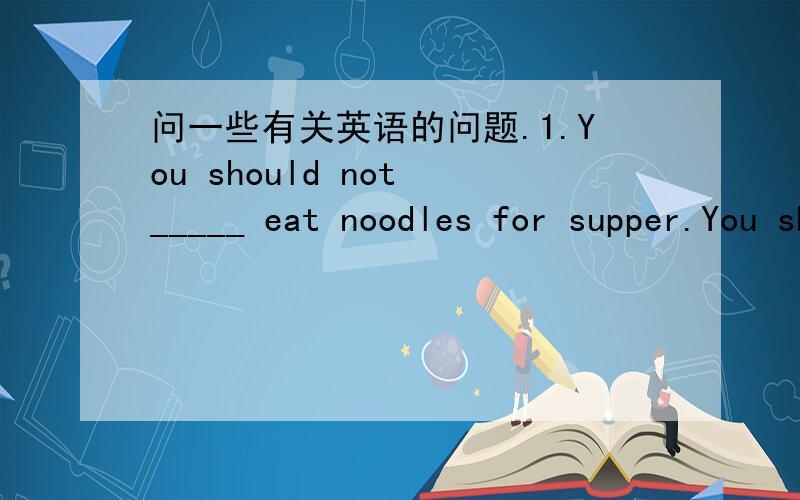 问一些有关英语的问题.1.You should not _____ eat noodles for supper.You should eat some other food.2.People should wash their hands _____ they have meals.3._____(a kind of yellow fruit)taste sour,but mooncakes taste sweet.4.Look!_____ (dish)