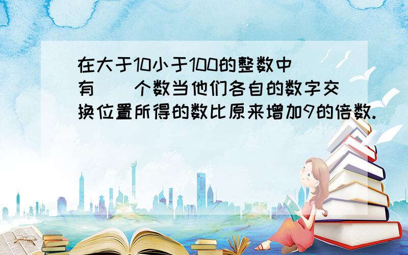 在大于10小于100的整数中有（）个数当他们各自的数字交换位置所得的数比原来增加9的倍数.