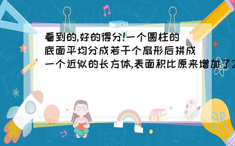 看到的,好的得分!一个圆柱的底面平均分成若干个扇形后拼成一个近似的长方体,表面积比原来增加了200平方厘米,已知圆柱高20厘米,求圆柱体体积.要思路和算式!