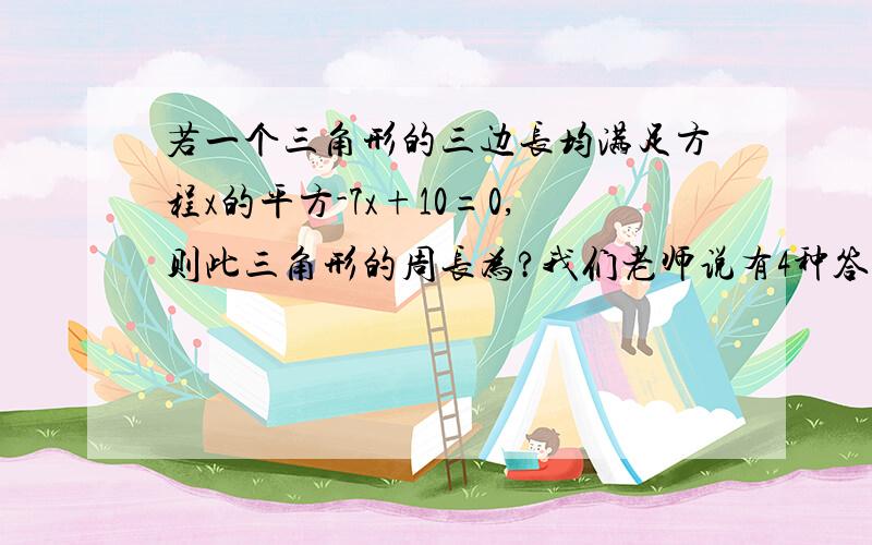 若一个三角形的三边长均满足方程x的平方-7x+10=0,则此三角形的周长为?我们老师说有4种答案?