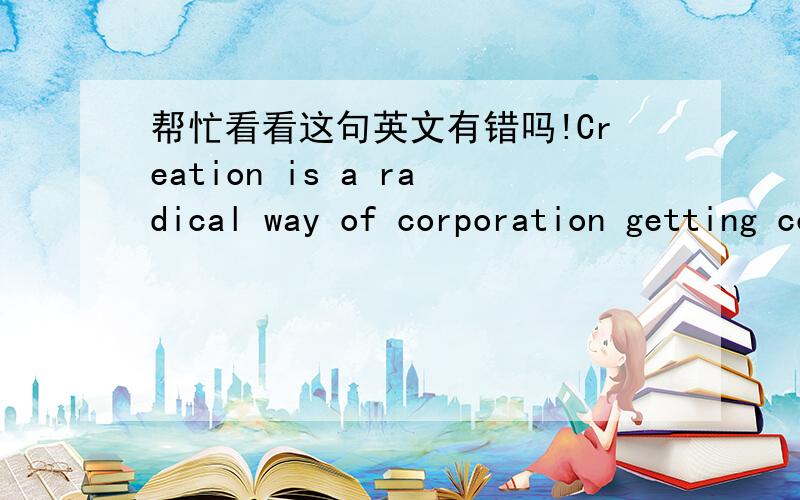 帮忙看看这句英文有错吗!Creation is a radical way of corporation getting competition advantage ,improving competition able ,achieving best economic benefits