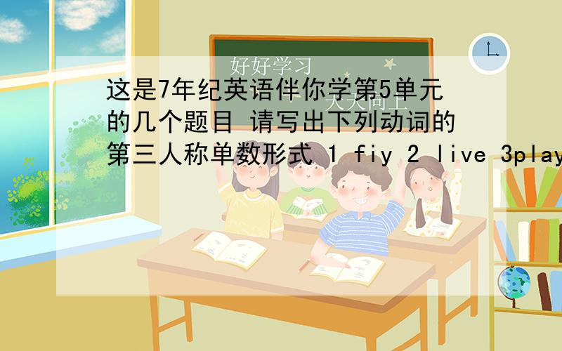 这是7年纪英语伴你学第5单元的几个题目 请写出下列动词的第三人称单数形式 1 fiy 2 live 3play 4study 5miss 6do 7wash 8watch 9enjiy 10have 11see 12go如果有这个课本的.再告诉下选择题,+分.答上一题写清楚.