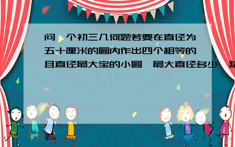 问一个初三几何题若要在直径为五十厘米的圆内作出四个相等的且直径最大宝的小圆,最大直径多少,精确到零点一厘米我算的是20.7.