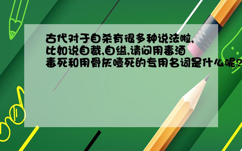 古代对于自杀有很多种说法啦,比如说自裁,自缢,请问用毒酒毒死和用骨灰噎死的专用名词是什么呢?用骨灰噎死我记得以前看书时是有一个词特指的,不过现在忘了.