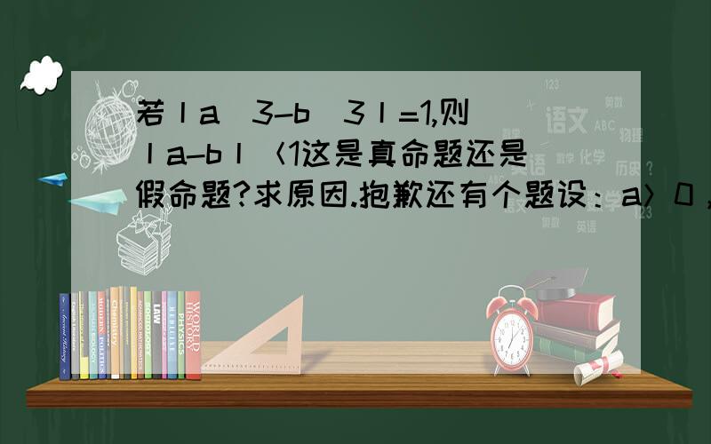 若丨a^3-b^3丨=1,则丨a-b丨＜1这是真命题还是假命题?求原因.抱歉还有个题设：a＞0，b＞0