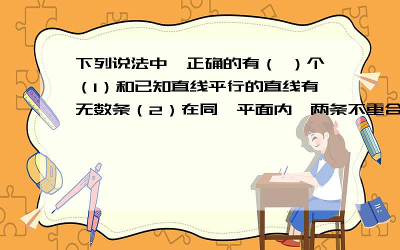 下列说法中,正确的有（ ）个（1）和已知直线平行的直线有无数条（2）在同一平面内,两条不重合直线的位置关系只有两种（3）若线段AB与CD没有交点,则AB‖CD（4）若a‖b,b‖c,则a与c不相交A、