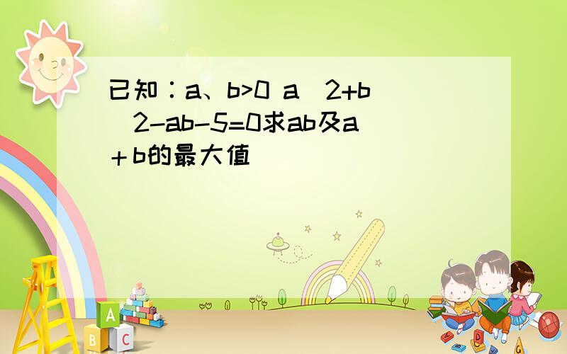 已知∶a、b>0 a^2+b^2-ab-5=0求ab及a＋b的最大值